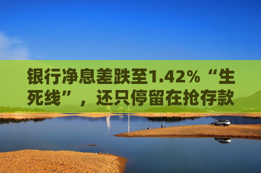 银行净息差跌至1.42%“生死线”，还只停留在抢存款吗？