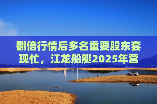 翻倍行情后多名重要股东套现忙，江龙船艇2025年营收腰斩净利润迎上市首亏