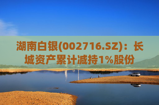 湖南白银(002716.SZ)：长城资产累计减持1%股份