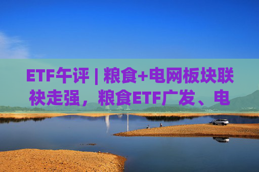 ETF午评 | 粮食+电网板块联袂走强，粮食ETF广发、电网设备ETF涨2%