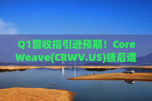 Q1营收指引逊预期！CoreWeave(CRWV.US)绩后遭花旗“补刀”：2026年EPS预测被砍近4美元