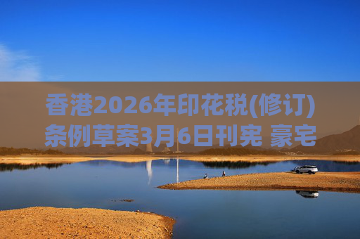 香港2026年印花税(修订)条例草案3月6日刊宪 豪宅交易印花税上调至6.5%