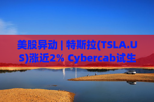 美股异动 | 特斯拉(TSLA.US)涨近2% Cybercab试生产提速 4月启动量产
