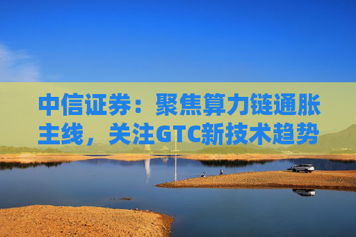 中信证券：聚焦算力链通胀主线，关注GTC新技术趋势与国产算力进展
