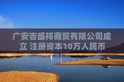 广安吉盛祥商贸有限公司成立 注册资本10万人民币
