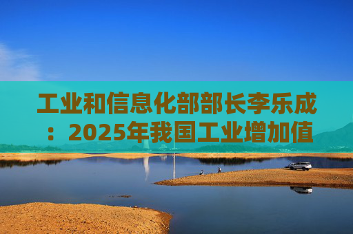 工业和信息化部部长李乐成：2025年我国工业增加值41.7万亿元，世界第一制造大国地位进一步巩固  第1张