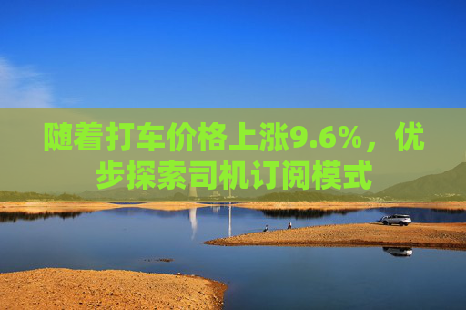 随着打车价格上涨9.6%，优步探索司机订阅模式