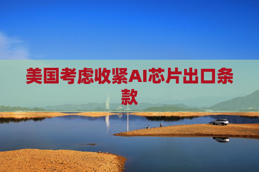 美国考虑收紧AI芯片出口条款