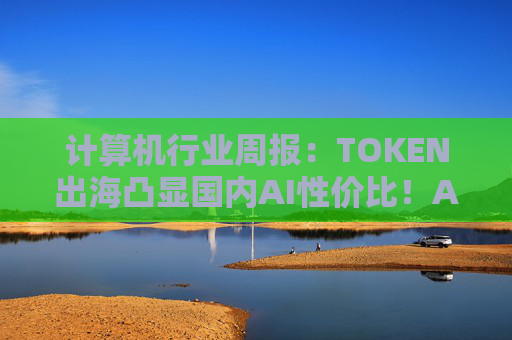 计算机行业周报：TOKEN出海凸显国内AI性价比！AI NATIVE终端初现！  第1张