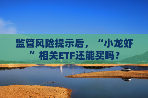 监管风险提示后，“小龙虾”相关ETF还能买吗？