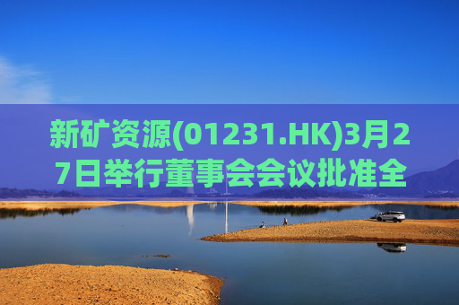 新矿资源(01231.HK)3月27日举行董事会会议批准全年业绩