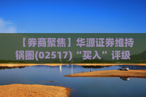 【券商聚焦】华源证券维持锅圈(02517)“买入”评级 看好公司营收快速增长、盈利能力持续提升