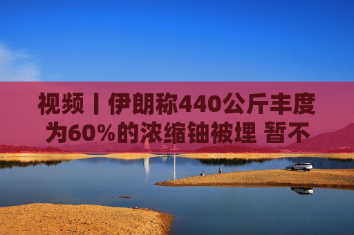 视频丨伊朗称440公斤丰度为60%的浓缩铀被埋 暂不打算取出