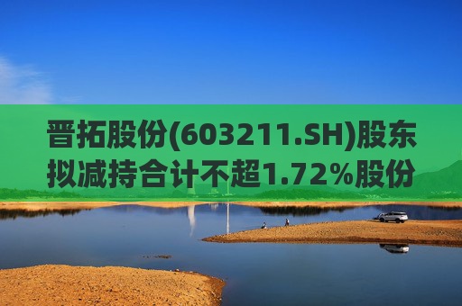 晋拓股份(603211.SH)股东拟减持合计不超1.72%股份