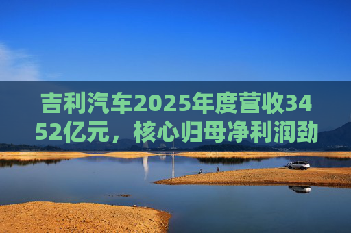 吉利汽车2025年度营收3452亿元，核心归母净利润劲增36%