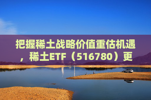 把握稀土战略价值重估机遇，稀土ETF（516780）更名为“稀土ETF华泰柏瑞”