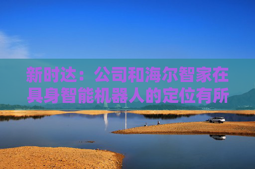 新时达：公司和海尔智家在具身智能机器人的定位有所不同