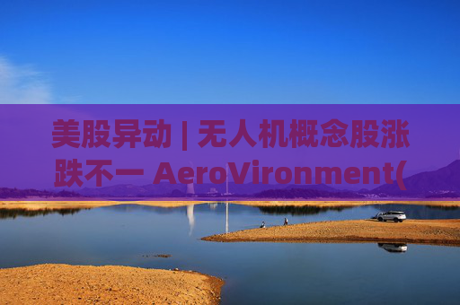 美股异动 | 无人机概念股涨跌不一 AeroVironment(AVAV.US)一度跌近8%