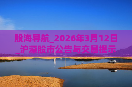 股海导航_2026年3月12日_沪深股市公告与交易提示