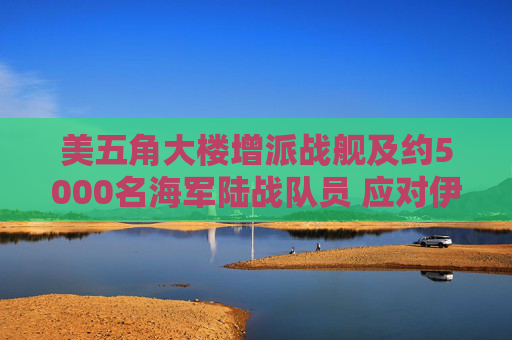 美五角大楼增派战舰及约5000名海军陆战队员 应对伊朗霍尔木兹海峡攻击