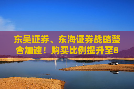 东吴证券、东海证券战略整合加速！购买比例提升至83.77%，释放什么信号？