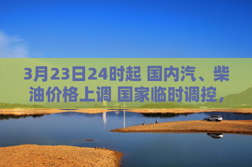 3月23日24时起 国内汽、柴油价格上调 国家临时调控，少涨一半