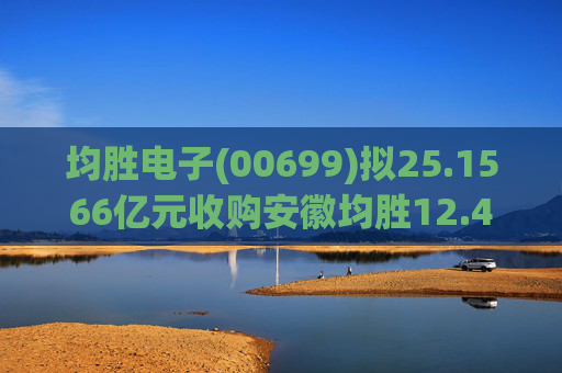 均胜电子(00699)拟25.1566亿元收购安徽均胜12.4236%股权