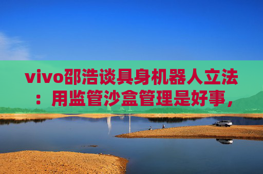 vivo邵浩谈具身机器人立法：用监管沙盒管理是好事，政府应给企业更多自由度去创新