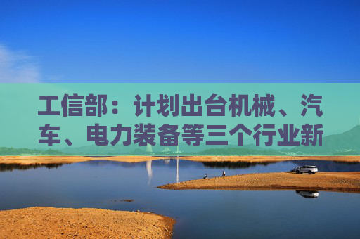 工信部：计划出台机械、汽车、电力装备等三个行业新一轮稳增长工作方案