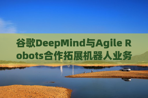 谷歌DeepMind与Agile Robots合作拓展机器人业务