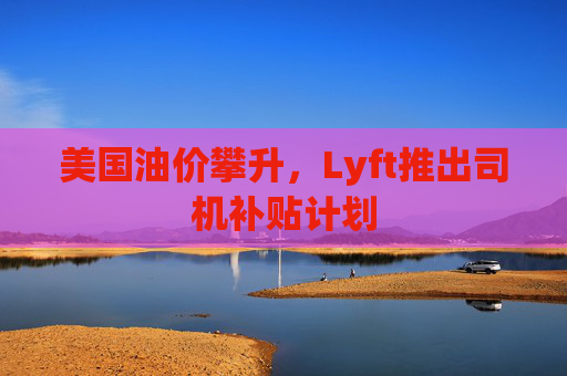 美国油价攀升，Lyft推出司机补贴计划  第1张