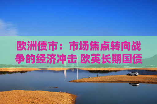 欧洲债市：市场焦点转向战争的经济冲击 欧英长期国债收益率大幅走低