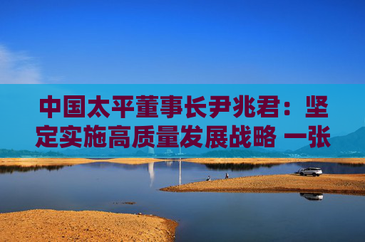 中国太平董事长尹兆君：坚定实施高质量发展战略 一张蓝图绘到底