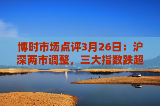 博时市场点评3月26日：沪深两市调整，三大指数跌超1%