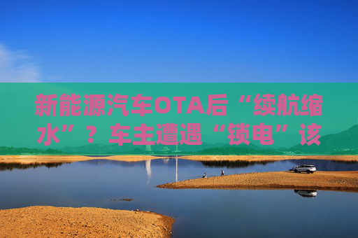 新能源汽车OTA后“续航缩水”？车主遭遇“锁电”该如何维权
