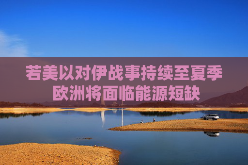 若美以对伊战事持续至夏季 欧洲将面临能源短缺