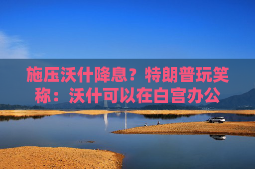 施压沃什降息？特朗普玩笑称：沃什可以在白宫办公