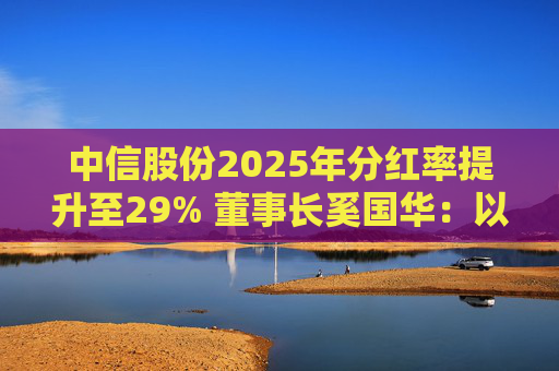 中信股份2025年分红率提升至29% 董事长奚国华：以实际行动推进对全体股东的承诺，力争超越期待