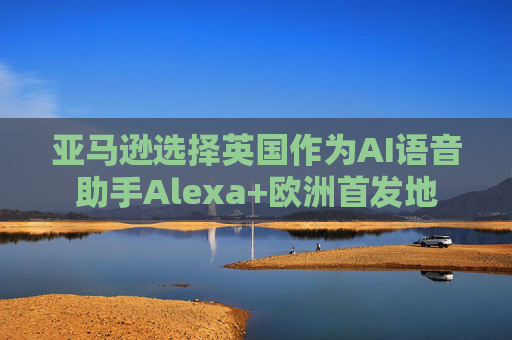 亚马逊选择英国作为AI语音助手Alexa+欧洲首发地