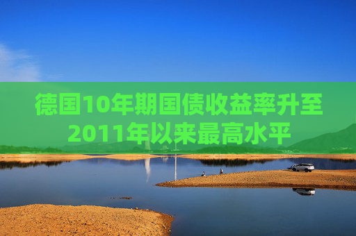 德国10年期国债收益率升至2011年以来最高水平
