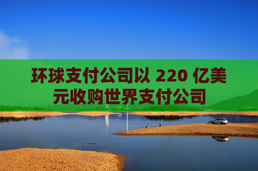 环球支付公司以 220 亿美元收购世界支付公司