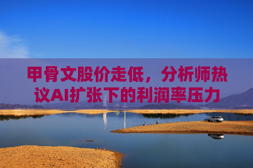 甲骨文股价走低，分析师热议AI扩张下的利润率压力