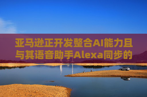 亚马逊正开发整合AI能力且与其语音助手Alexa同步的智能手机