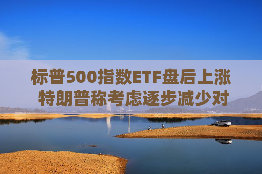 标普500指数ETF盘后上涨 特朗普称考虑逐步减少对伊朗的军事行动
