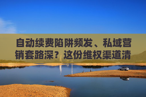 自动续费陷阱频发、私域营销套路深？这份维权渠道清单请收好