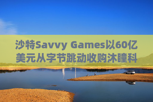 沙特Savvy Games以60亿美元从字节跳动收购沐瞳科技
