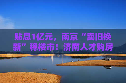 贴息1亿元，南京“卖旧换新”稳楼市！济南人才购房补贴最高100万元