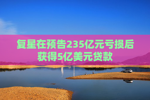 复星在预告235亿元亏损后获得5亿美元贷款