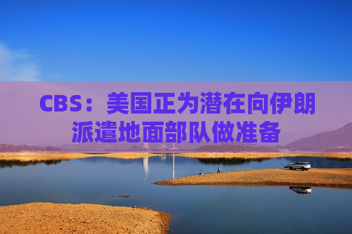 CBS：美国正为潜在向伊朗派遣地面部队做准备