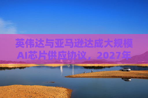 英伟达与亚马逊达成大规模AI芯片供应协议，2027年前潜在市场规模达1万亿美元